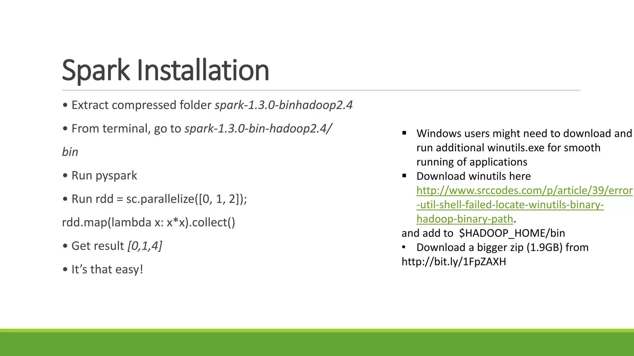 Spark Installation
• Extract compressed folder spark-1.3.0-binhadoop2.4
• From terminal, go to spark-1.3.0-bin-hadoop2.4/
bin
• Run pyspark
• Run rdd = sc.parallelize([0, 1, 2]);
rdd.map(lambda x: x*x).collect()
• Get result [0,1,4]
• It’s that easy!
 Windows users might need to download and
run additional winutils.exe for smooth
running of applications
 Download winutils here
http://www.srccodes.com/p/article/39/error
-util-shell-failed-locate-winutils-binary-
hadoop-binary-path.
and add to $HADOOP_HOME/bin
• Download a bigger zip (1.9GB) from
http://bit.ly/1FpZAXH
 