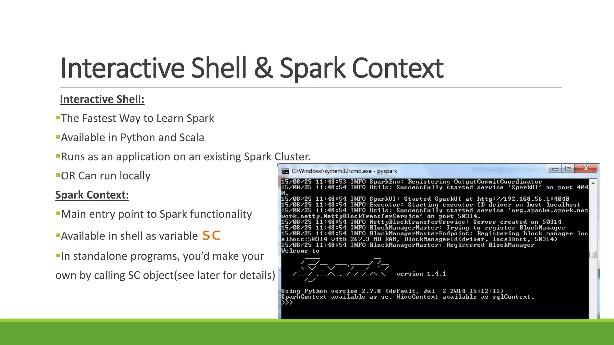 Interactive Shell & Spark Context
Interactive Shell:
The Fastest Way to Learn Spark
Available in Python and Scala
Runs as an application on an existing Spark Cluster.
OR Can run locally
Spark Context:
Main entry point to Spark functionality
Available in shell as variable sc
In standalone programs, you’d make your
own by calling SC object(see later for details)
 