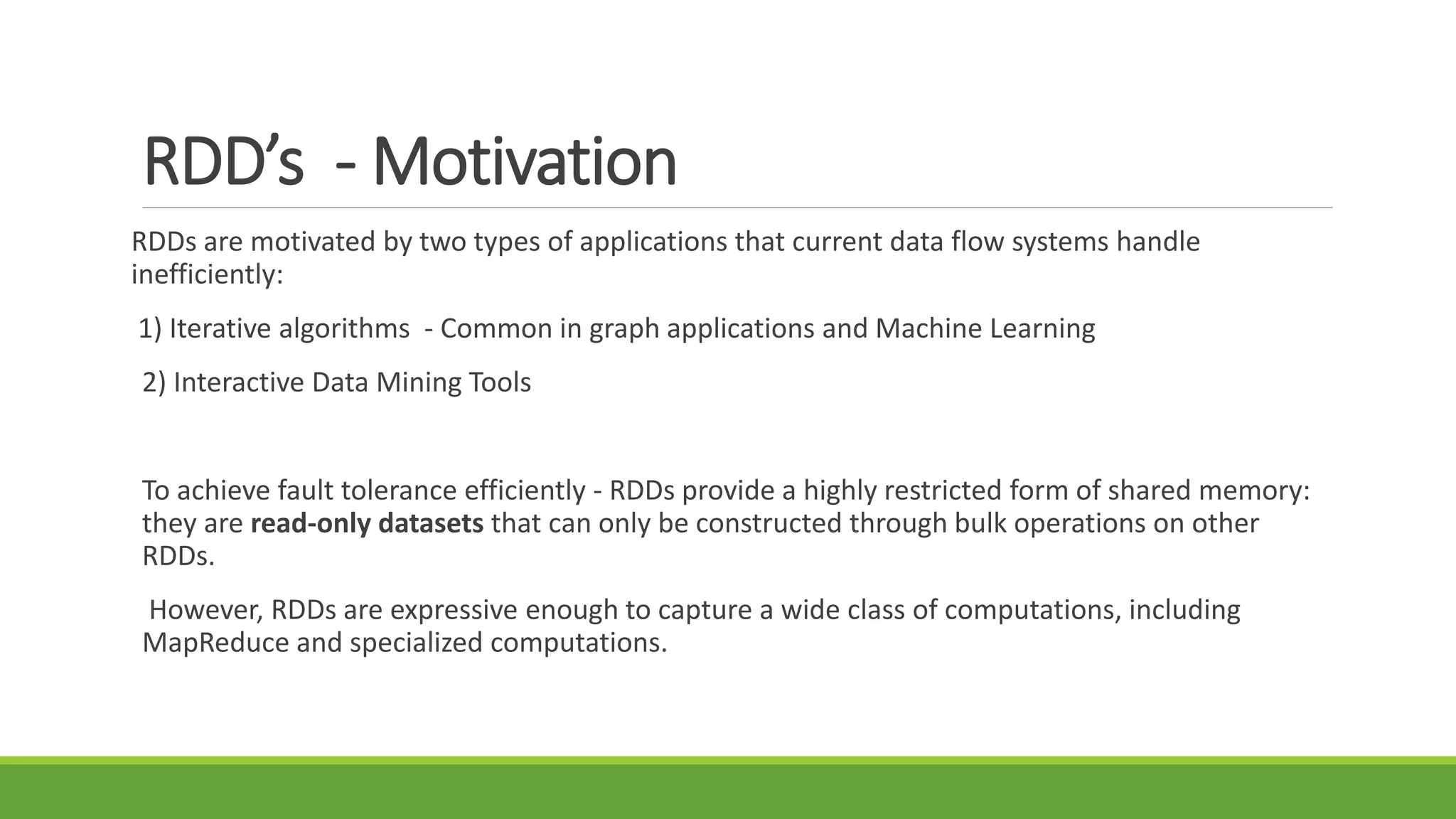 RDD’s - Motivation
RDDs are motivated by two types of applications that current data flow systems handle
inefficiently:
1) Iterative algorithms - Common in graph applications and Machine Learning
2) Interactive Data Mining Tools
To achieve fault tolerance efficiently - RDDs provide a highly restricted form of shared memory:
they are read-only datasets that can only be constructed through bulk operations on other
RDDs.
However, RDDs are expressive enough to capture a wide class of computations, including
MapReduce and specialized computations.
 
