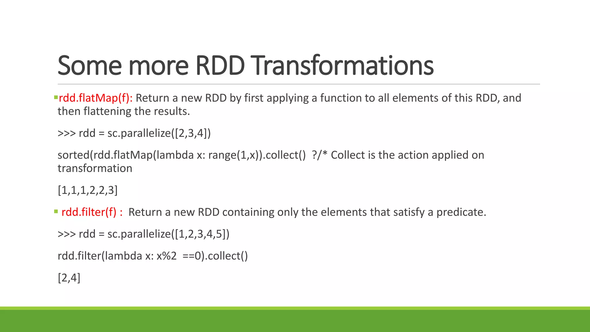 Some more RDD Transformations
rdd.flatMap(f): Return a new RDD by first applying a function to all elements of this RDD, and
then flattening the results.
>>> rdd = sc.parallelize([2,3,4])
sorted(rdd.flatMap(lambda x: range(1,x)).collect() ?/* Collect is the action applied on
transformation
[1,1,1,2,2,3]
 rdd.filter(f) : Return a new RDD containing only the elements that satisfy a predicate.
>>> rdd = sc.parallelize([1,2,3,4,5])
rdd.filter(lambda x: x%2 ==0).collect()
[2,4]
 