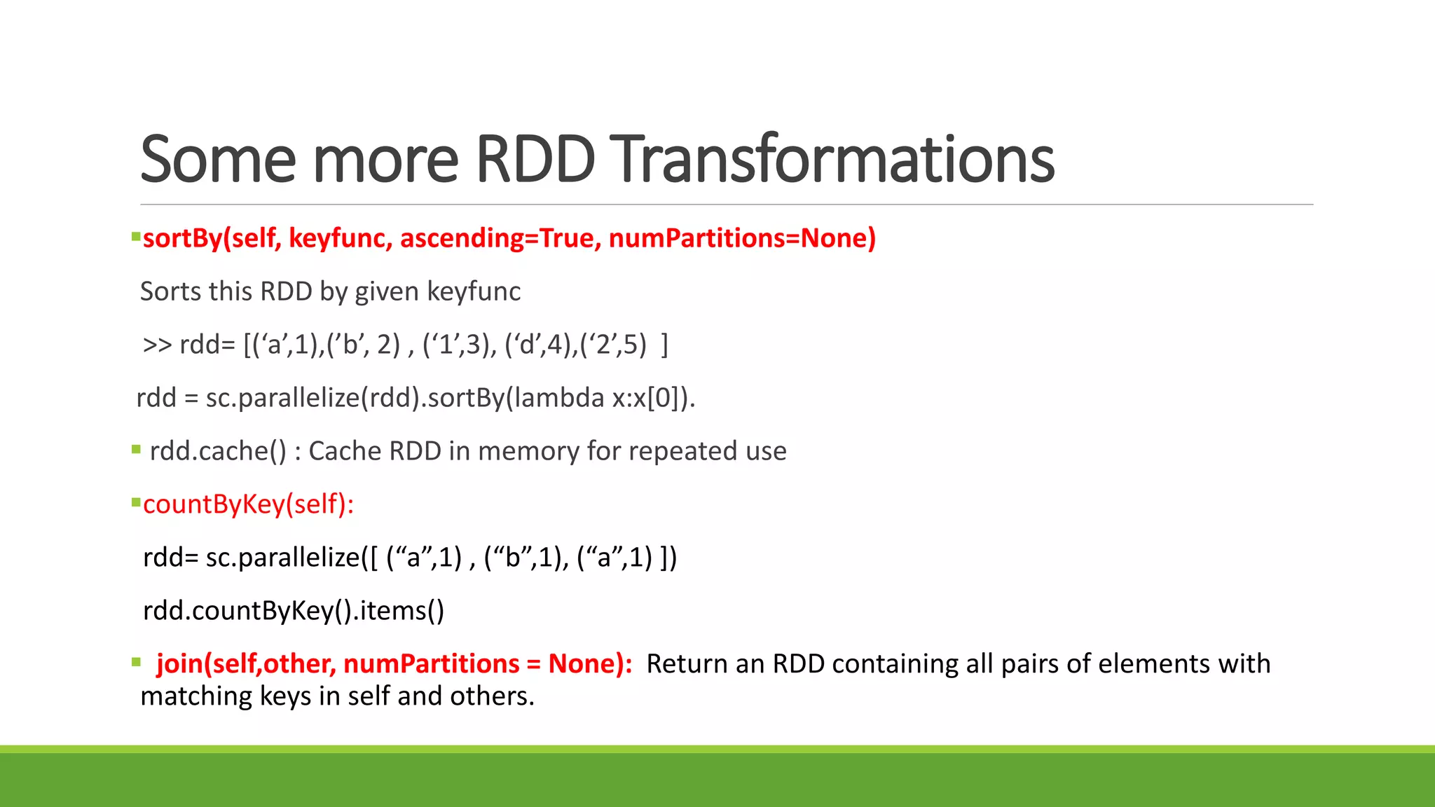 Some more RDD Transformations
sortBy(self, keyfunc, ascending=True, numPartitions=None)
Sorts this RDD by given keyfunc
>> rdd= [(‘a’,1),(’b’, 2) , (‘1’,3), (‘d’,4),(‘2’,5) ]
rdd = sc.parallelize(rdd).sortBy(lambda x:x[0]).
 rdd.cache() : Cache RDD in memory for repeated use
countByKey(self):
rdd= sc.parallelize([ (“a”,1) , (“b”,1), (“a”,1) ])
rdd.countByKey().items()
 join(self,other, numPartitions = None): Return an RDD containing all pairs of elements with
matching keys in self and others.
 
