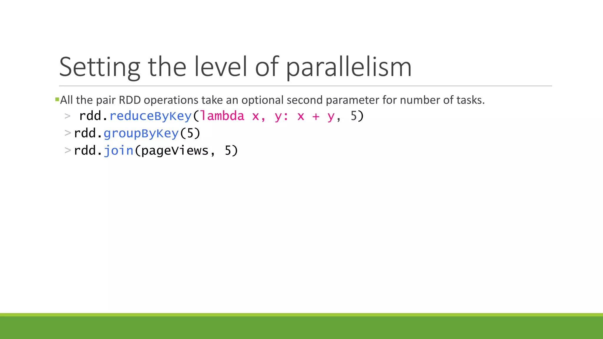 Setting the level of parallelism
All the pair RDD operations take an optional second parameter for number of tasks.
> rdd.reduceByKey(lambda x, y: x + y, 5)
>rdd.groupByKey(5)
>rdd.join(pageViews, 5)
 