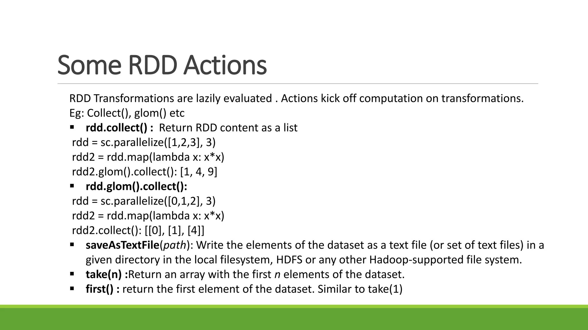 Some RDD Actions
RDD Transformations are lazily evaluated . Actions kick off computation on transformations.
Eg: Collect(), glom() etc
 rdd.collect() : Return RDD content as a list
rdd = sc.parallelize([1,2,3], 3)
rdd2 = rdd.map(lambda x: x*x)
rdd2.glom().collect(): [1, 4, 9]
 rdd.glom().collect():
rdd = sc.parallelize([0,1,2], 3)
rdd2 = rdd.map(lambda x: x*x)
rdd2.collect(): [[0], [1], [4]]
 saveAsTextFile(path): Write the elements of the dataset as a text file (or set of text files) in a
given directory in the local filesystem, HDFS or any other Hadoop-supported file system.
 take(n) :Return an array with the first n elements of the dataset.
 first() : return the first element of the dataset. Similar to take(1)
 