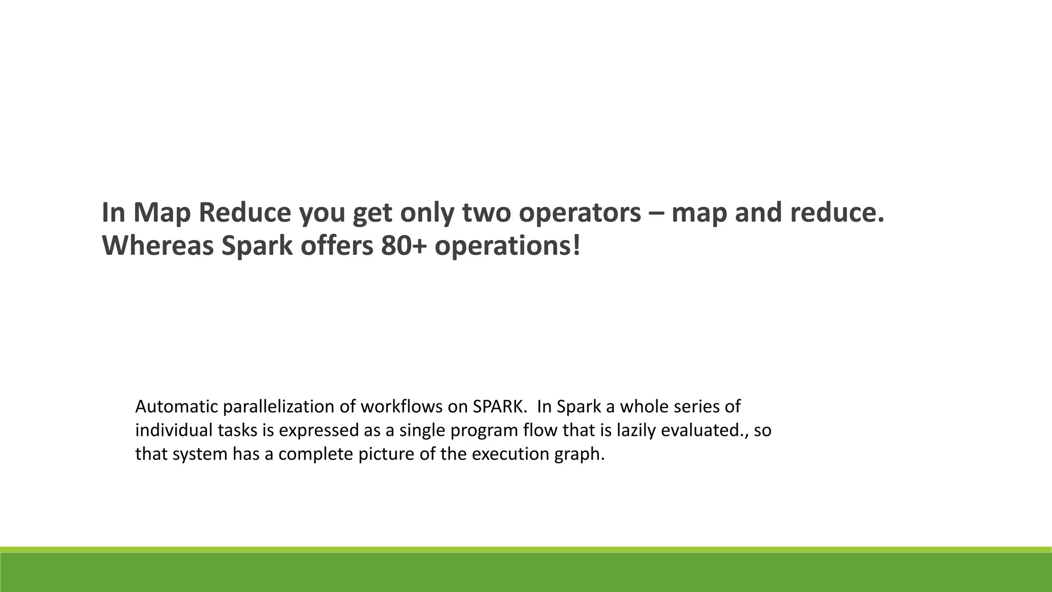In Map Reduce you get only two operators – map and reduce.
Whereas Spark offers 80+ operations!
Automatic parallelization of workflows on SPARK. In Spark a whole series of
individual tasks is expressed as a single program flow that is lazily evaluated., so
that system has a complete picture of the execution graph.
 