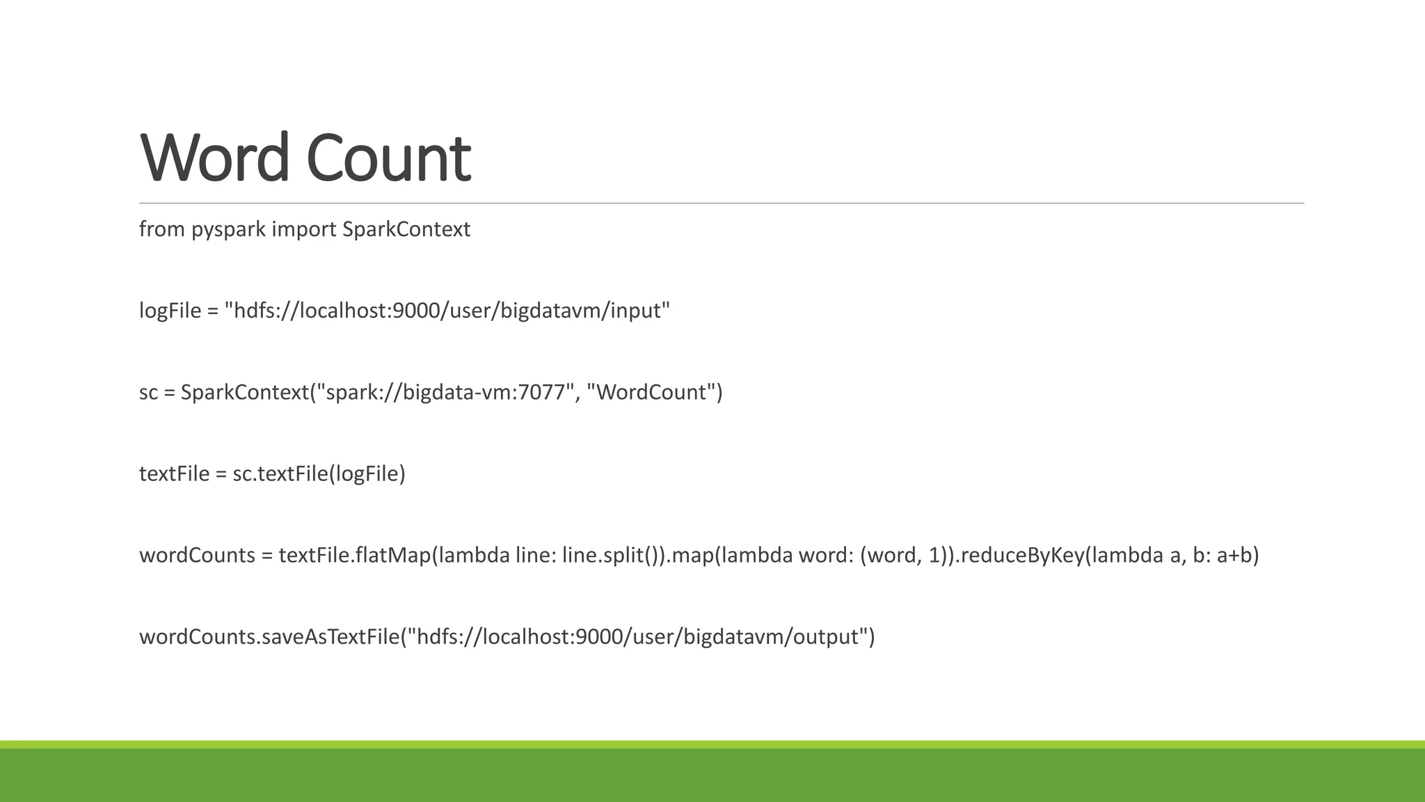 Word Count
from pyspark import SparkContext
logFile = "hdfs://localhost:9000/user/bigdatavm/input"
sc = SparkContext("spark://bigdata-vm:7077", "WordCount")
textFile = sc.textFile(logFile)
wordCounts = textFile.flatMap(lambda line: line.split()).map(lambda word: (word, 1)).reduceByKey(lambda a, b: a+b)
wordCounts.saveAsTextFile("hdfs://localhost:9000/user/bigdatavm/output")
 