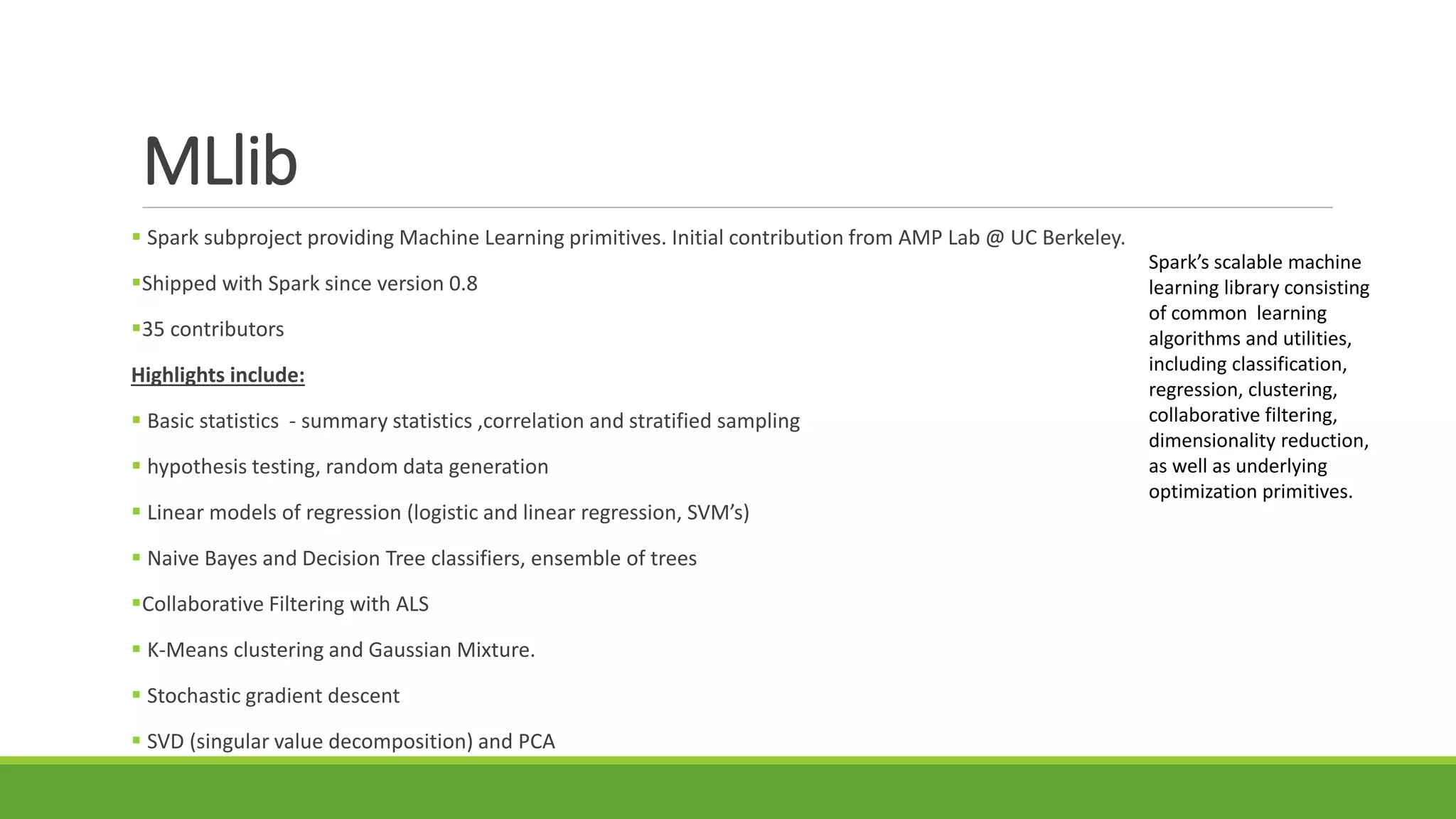 MLlib
 Spark subproject providing Machine Learning primitives. Initial contribution from AMP Lab @ UC Berkeley.
Shipped with Spark since version 0.8
35 contributors
Highlights include:
 Basic statistics - summary statistics ,correlation and stratified sampling
 hypothesis testing, random data generation
 Linear models of regression (logistic and linear regression, SVM’s)
 Naive Bayes and Decision Tree classifiers, ensemble of trees
Collaborative Filtering with ALS
 K-Means clustering and Gaussian Mixture.
 Stochastic gradient descent
 SVD (singular value decomposition) and PCA
Spark’s scalable machine
learning library consisting
of common learning
algorithms and utilities,
including classification,
regression, clustering,
collaborative filtering,
dimensionality reduction,
as well as underlying
optimization primitives.
 