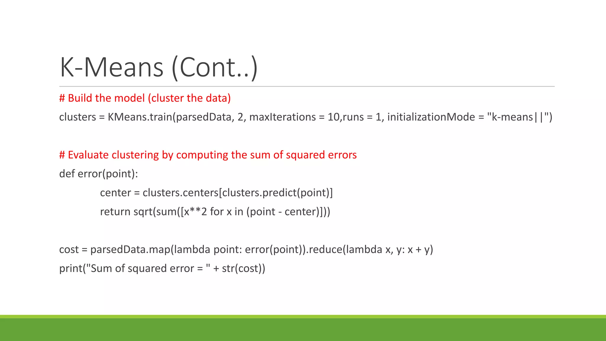 K-Means (Cont..)
# Build the model (cluster the data)
clusters = KMeans.train(parsedData, 2, maxIterations = 10,runs = 1, initializationMode = "k-means||")
# Evaluate clustering by computing the sum of squared errors
def error(point):
center = clusters.centers[clusters.predict(point)]
return sqrt(sum([x**2 for x in (point - center)]))
cost = parsedData.map(lambda point: error(point)).reduce(lambda x, y: x + y)
print("Sum of squared error = " + str(cost))
 