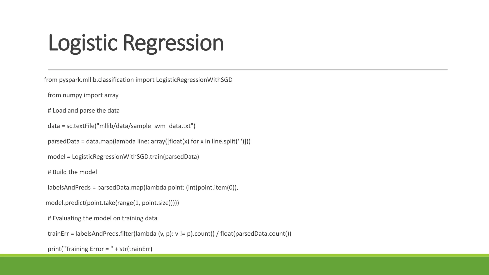 Logistic Regression
from pyspark.mllib.classification import LogisticRegressionWithSGD
from numpy import array
# Load and parse the data
data = sc.textFile("mllib/data/sample_svm_data.txt")
parsedData = data.map(lambda line: array([float(x) for x in line.split(' ')]))
model = LogisticRegressionWithSGD.train(parsedData)
# Build the model
labelsAndPreds = parsedData.map(lambda point: (int(point.item(0)),
model.predict(point.take(range(1, point.size)))))
# Evaluating the model on training data
trainErr = labelsAndPreds.filter(lambda (v, p): v != p).count() / float(parsedData.count())
print("Training Error = " + str(trainErr)
 
