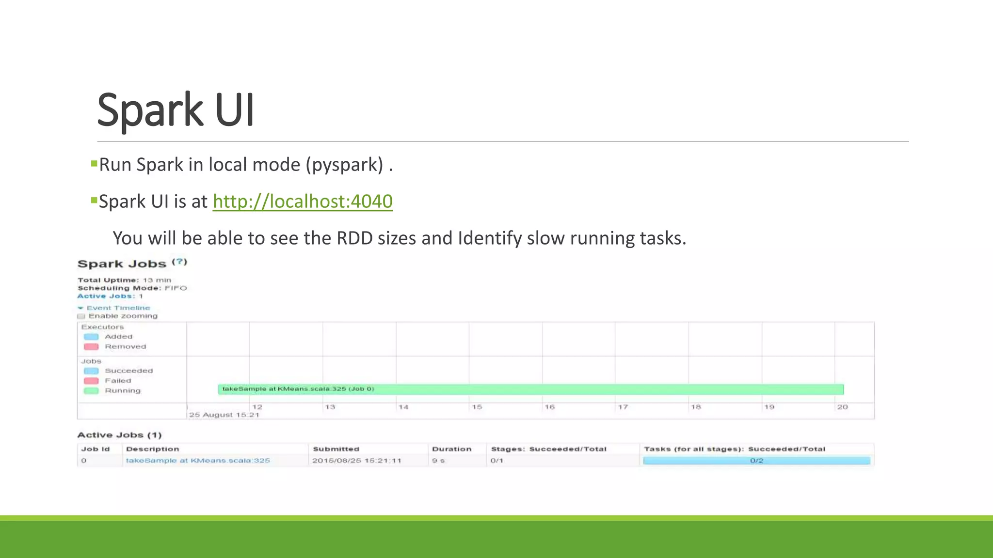 Spark UI
Run Spark in local mode (pyspark) .
Spark UI is at http://localhost:4040
You will be able to see the RDD sizes and Identify slow running tasks.
 