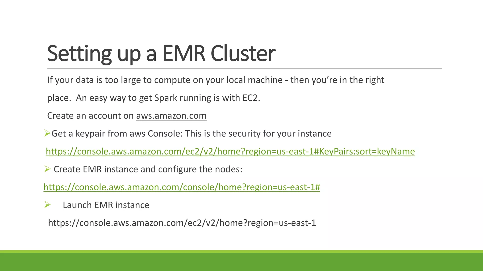 Setting up a EMR Cluster
If your data is too large to compute on your local machine - then you’re in the right
place. An easy way to get Spark running is with EC2.
Create an account on aws.amazon.com
Get a keypair from aws Console: This is the security for your instance
https://console.aws.amazon.com/ec2/v2/home?region=us-east-1#KeyPairs:sort=keyName
 Create EMR instance and configure the nodes:
https://console.aws.amazon.com/console/home?region=us-east-1#
 Launch EMR instance
https://console.aws.amazon.com/ec2/v2/home?region=us-east-1
 