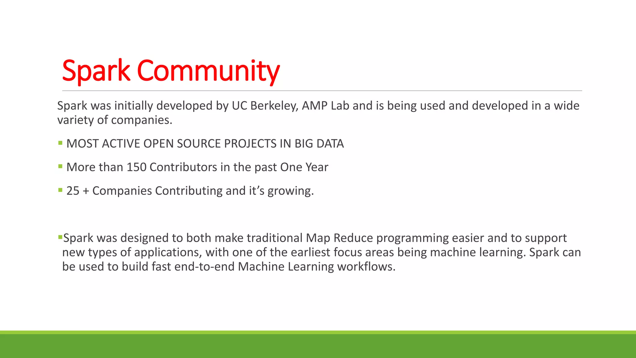 Spark Community
Spark was initially developed by UC Berkeley, AMP Lab and is being used and developed in a wide
variety of companies.
 MOST ACTIVE OPEN SOURCE PROJECTS IN BIG DATA
 More than 150 Contributors in the past One Year
 25 + Companies Contributing and it’s growing.
Spark was designed to both make traditional Map Reduce programming easier and to support
new types of applications, with one of the earliest focus areas being machine learning. Spark can
be used to build fast end-to-end Machine Learning workflows.
 
