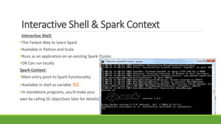 Interactive Shell & Spark Context
Interactive Shell:
The Fastest Way to Learn Spark
Available in Python and Scala
Runs as an application on an existing Spark Cluster.
OR Can run locally
Spark Context:
Main entry point to Spark functionality
Available in shell as variable sc
In standalone programs, you’d make your
own by calling SC object(see later for details)
 