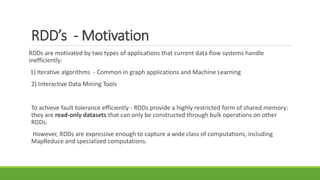 RDD’s - Motivation
RDDs are motivated by two types of applications that current data flow systems handle
inefficiently:
1) Iterative algorithms - Common in graph applications and Machine Learning
2) Interactive Data Mining Tools
To achieve fault tolerance efficiently - RDDs provide a highly restricted form of shared memory:
they are read-only datasets that can only be constructed through bulk operations on other
RDDs.
However, RDDs are expressive enough to capture a wide class of computations, including
MapReduce and specialized computations.
 