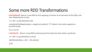 Some more RDD Transformations
rdd.flatMap(f): Return a new RDD by first applying a function to all elements of this RDD, and
then flattening the results.
>>> rdd = sc.parallelize([2,3,4])
sorted(rdd.flatMap(lambda x: range(1,x)).collect() ?/* Collect is the action applied on
transformation
[1,1,1,2,2,3]
 rdd.filter(f) : Return a new RDD containing only the elements that satisfy a predicate.
>>> rdd = sc.parallelize([1,2,3,4,5])
rdd.filter(lambda x: x%2 ==0).collect()
[2,4]
 