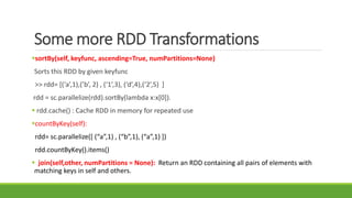 Some more RDD Transformations
sortBy(self, keyfunc, ascending=True, numPartitions=None)
Sorts this RDD by given keyfunc
>> rdd= [(‘a’,1),(’b’, 2) , (‘1’,3), (‘d’,4),(‘2’,5) ]
rdd = sc.parallelize(rdd).sortBy(lambda x:x[0]).
 rdd.cache() : Cache RDD in memory for repeated use
countByKey(self):
rdd= sc.parallelize([ (“a”,1) , (“b”,1), (“a”,1) ])
rdd.countByKey().items()
 join(self,other, numPartitions = None): Return an RDD containing all pairs of elements with
matching keys in self and others.
 