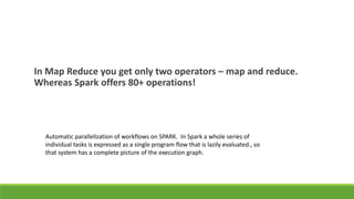 In Map Reduce you get only two operators – map and reduce.
Whereas Spark offers 80+ operations!
Automatic parallelization of workflows on SPARK. In Spark a whole series of
individual tasks is expressed as a single program flow that is lazily evaluated., so
that system has a complete picture of the execution graph.
 