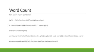 Word Count
from pyspark import SparkContext
logFile = "hdfs://localhost:9000/user/bigdatavm/input"
sc = SparkContext("spark://bigdata-vm:7077", "WordCount")
textFile = sc.textFile(logFile)
wordCounts = textFile.flatMap(lambda line: line.split()).map(lambda word: (word, 1)).reduceByKey(lambda a, b: a+b)
wordCounts.saveAsTextFile("hdfs://localhost:9000/user/bigdatavm/output")
 