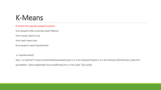 K-Means
# Import the required pyspark functions
from pyspark.mllib.clustering import KMeans
from numpy import array
from math import sqrt
from pyspark import SparkContext
sc =SparkContext()
data = sc.textFile("C:UserssnehachallaDownloadsspark-1.4.1-bin-hadoop2.4spark-1.4.1-bin-hadoop2.4binkmeans_data.txt")
parsedData = data.map(lambda line:array([float(x) for x in line.split(' ')])).cache()
 