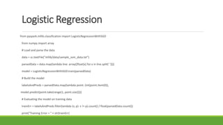 Logistic Regression
from pyspark.mllib.classification import LogisticRegressionWithSGD
from numpy import array
# Load and parse the data
data = sc.textFile("mllib/data/sample_svm_data.txt")
parsedData = data.map(lambda line: array([float(x) for x in line.split(' ')]))
model = LogisticRegressionWithSGD.train(parsedData)
# Build the model
labelsAndPreds = parsedData.map(lambda point: (int(point.item(0)),
model.predict(point.take(range(1, point.size)))))
# Evaluating the model on training data
trainErr = labelsAndPreds.filter(lambda (v, p): v != p).count() / float(parsedData.count())
print("Training Error = " + str(trainErr)
 