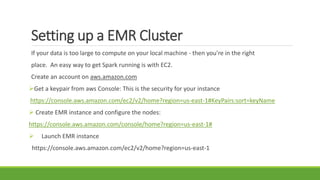 Setting up a EMR Cluster
If your data is too large to compute on your local machine - then you’re in the right
place. An easy way to get Spark running is with EC2.
Create an account on aws.amazon.com
Get a keypair from aws Console: This is the security for your instance
https://console.aws.amazon.com/ec2/v2/home?region=us-east-1#KeyPairs:sort=keyName
 Create EMR instance and configure the nodes:
https://console.aws.amazon.com/console/home?region=us-east-1#
 Launch EMR instance
https://console.aws.amazon.com/ec2/v2/home?region=us-east-1
 