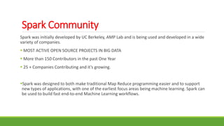 Spark Community
Spark was initially developed by UC Berkeley, AMP Lab and is being used and developed in a wide
variety of companies.
 MOST ACTIVE OPEN SOURCE PROJECTS IN BIG DATA
 More than 150 Contributors in the past One Year
 25 + Companies Contributing and it’s growing.
Spark was designed to both make traditional Map Reduce programming easier and to support
new types of applications, with one of the earliest focus areas being machine learning. Spark can
be used to build fast end-to-end Machine Learning workflows.
 