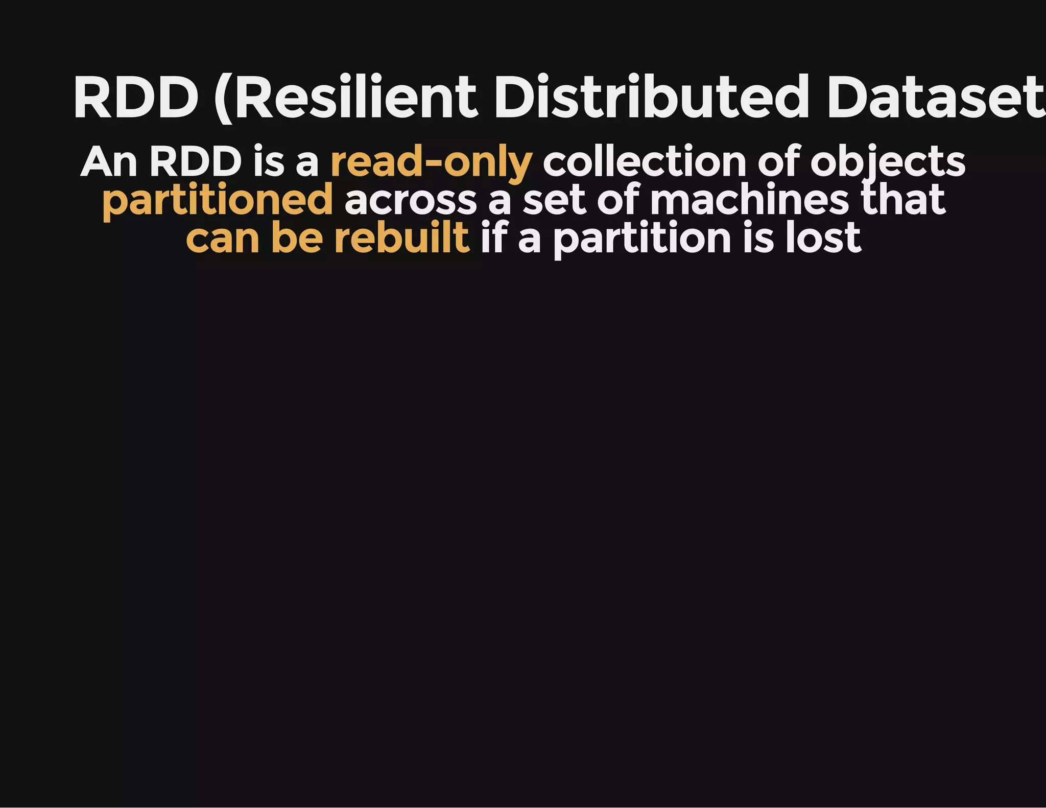 RDD (Resilient Distributed Dataset)
An RDD is a read-only collection of objects
partitioned across a set of machines that
can be rebuilt if a partition is lost
 