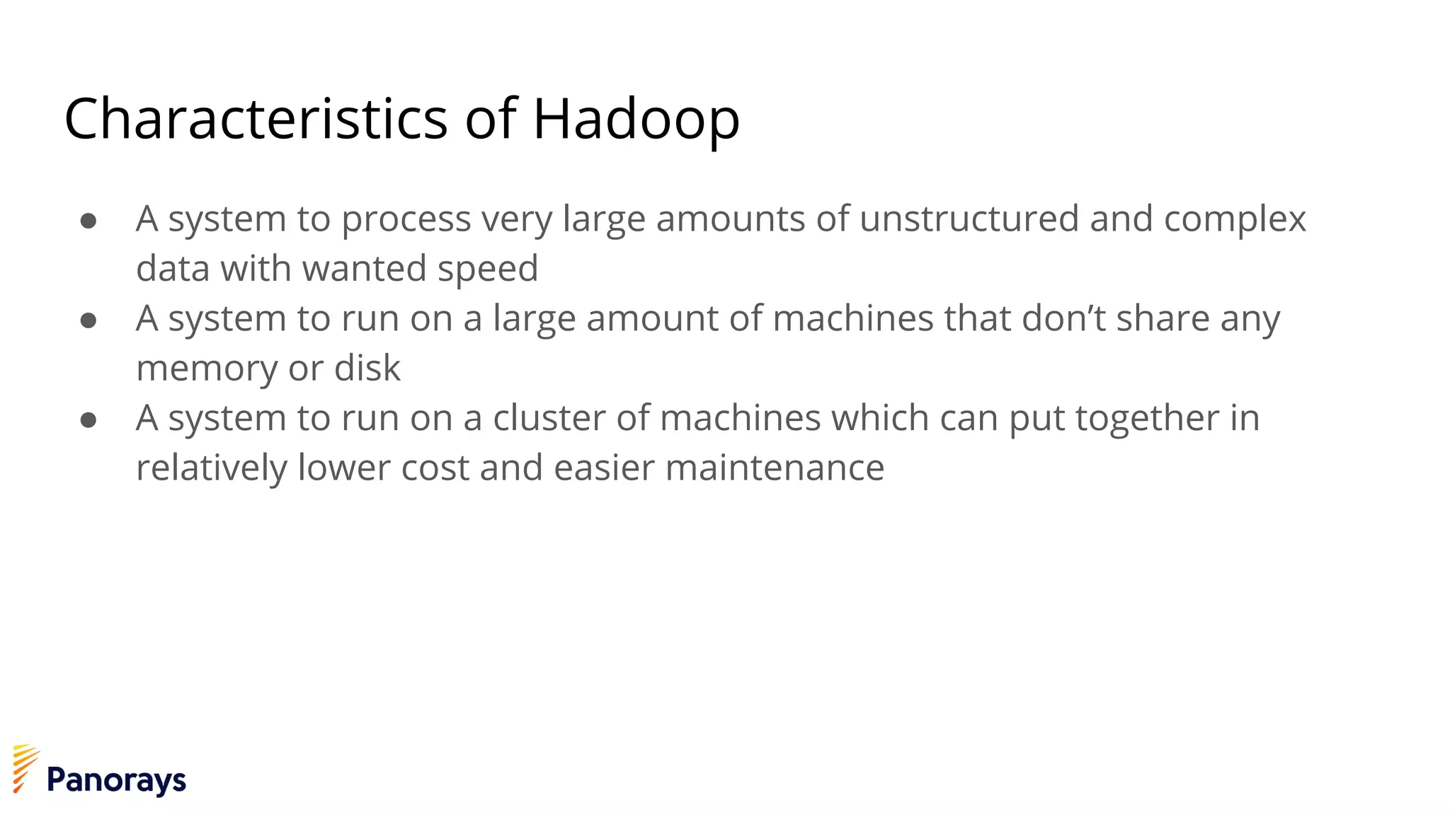 Characteristics of Hadoop
● A system to process very large amounts of unstructured and complex
data with wanted speed
● A system to run on a large amount of machines that don’t share any
memory or disk
● A system to run on a cluster of machines which can put together in
relatively lower cost and easier maintenance
 