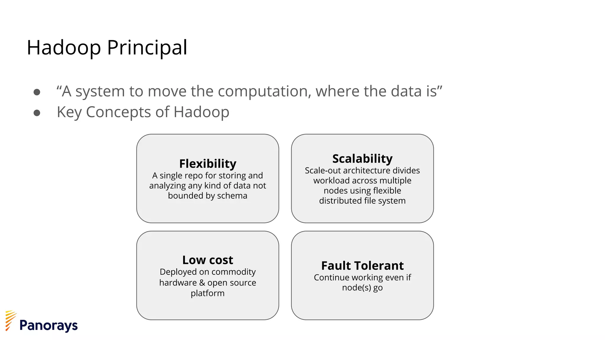 Hadoop Principal
● “A system to move the computation, where the data is”
● Key Concepts of Hadoop
Flexibility
A single repo for storing and
analyzing any kind of data not
bounded by schema
Scalability
Scale-out architecture divides
workload across multiple
nodes using flexible
distributed file system
Low cost
Deployed on commodity
hardware & open source
platform
Fault Tolerant
Continue working even if
node(s) go
 
