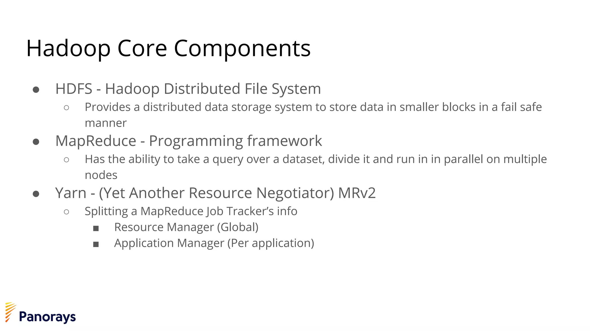 Hadoop Core Components
● HDFS - Hadoop Distributed File System
○ Provides a distributed data storage system to store data in smaller blocks in a fail safe
manner
● MapReduce - Programming framework
○ Has the ability to take a query over a dataset, divide it and run in in parallel on multiple
nodes
● Yarn - (Yet Another Resource Negotiator) MRv2
○ Splitting a MapReduce Job Tracker’s info
■ Resource Manager (Global)
■ Application Manager (Per application)
 
