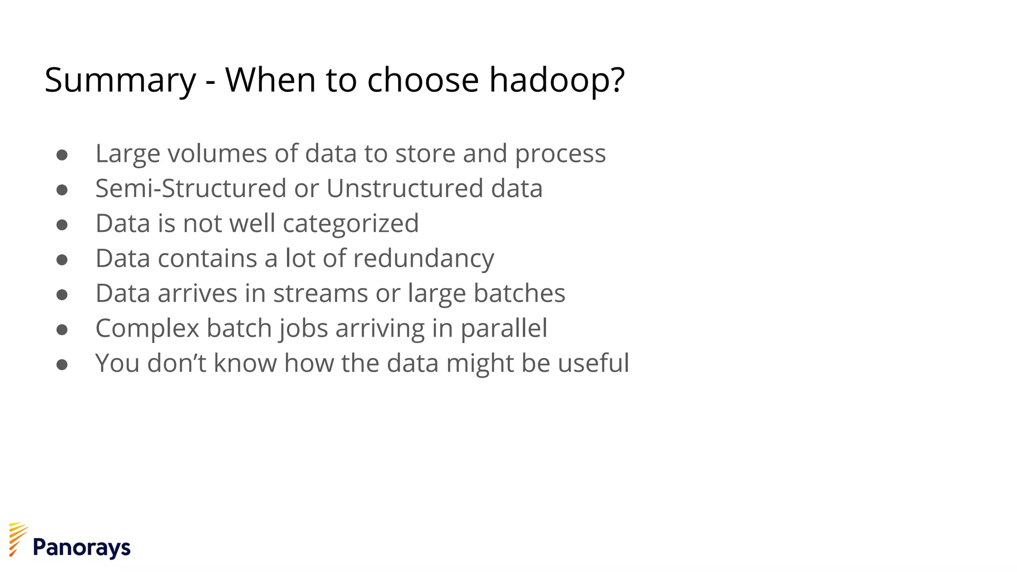 Summary - When to choose hadoop?
● Large volumes of data to store and process
● Semi-Structured or Unstructured data
● Data is not well categorized
● Data contains a lot of redundancy
● Data arrives in streams or large batches
● Complex batch jobs arriving in parallel
● You don’t know how the data might be useful
 