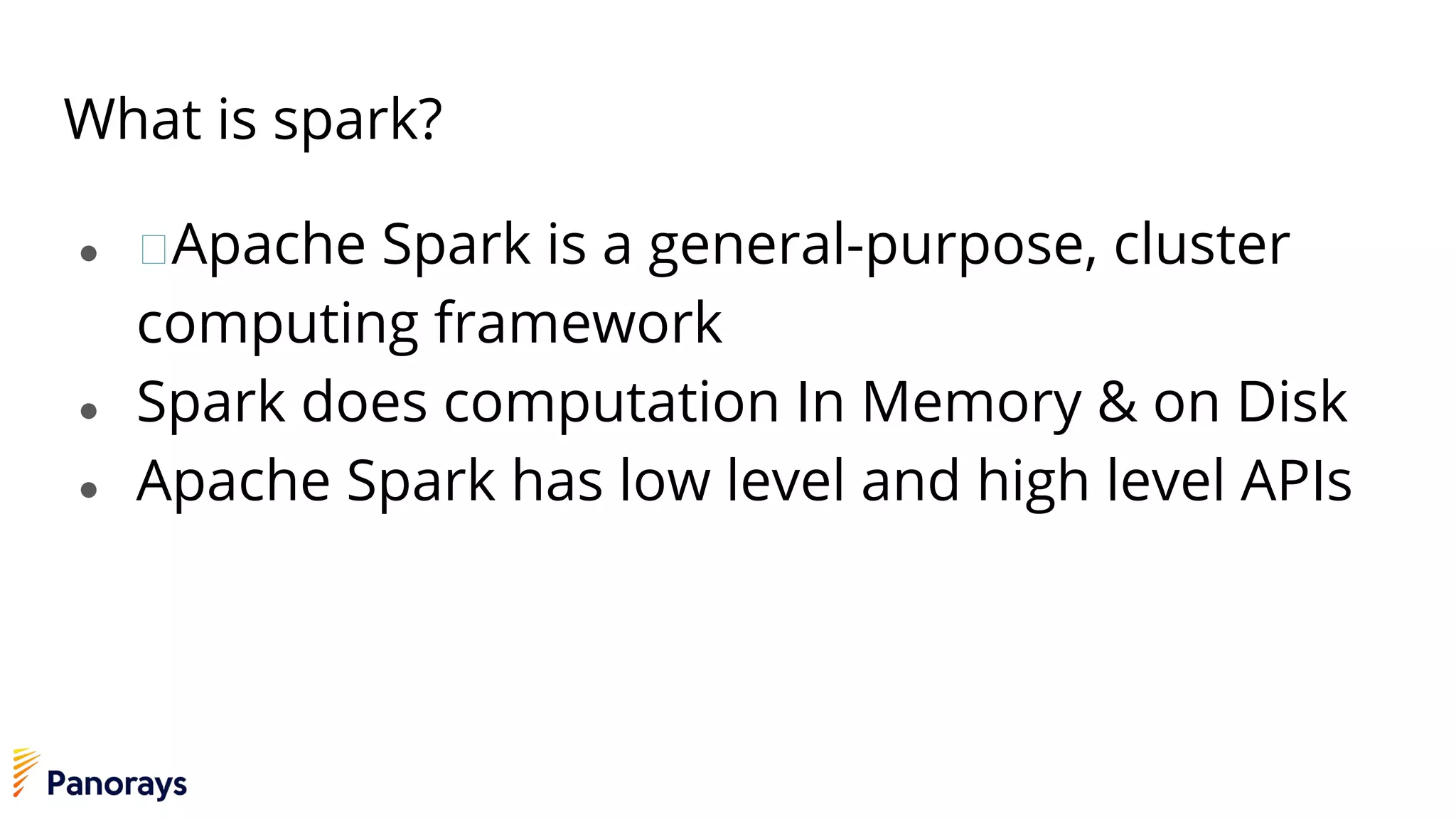 What is spark?
● Apache Spark is a general-purpose, cluster
computing framework
● Spark does computation In Memory & on Disk
● Apache Spark has low level and high level APIs
 