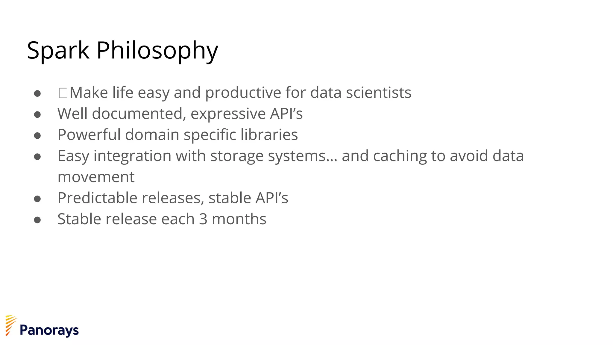 Spark Philosophy
● Make life easy and productive for data scientists
● Well documented, expressive API’s
● Powerful domain specific libraries
● Easy integration with storage systems… and caching to avoid data
movement
● Predictable releases, stable API’s
● Stable release each 3 months
 