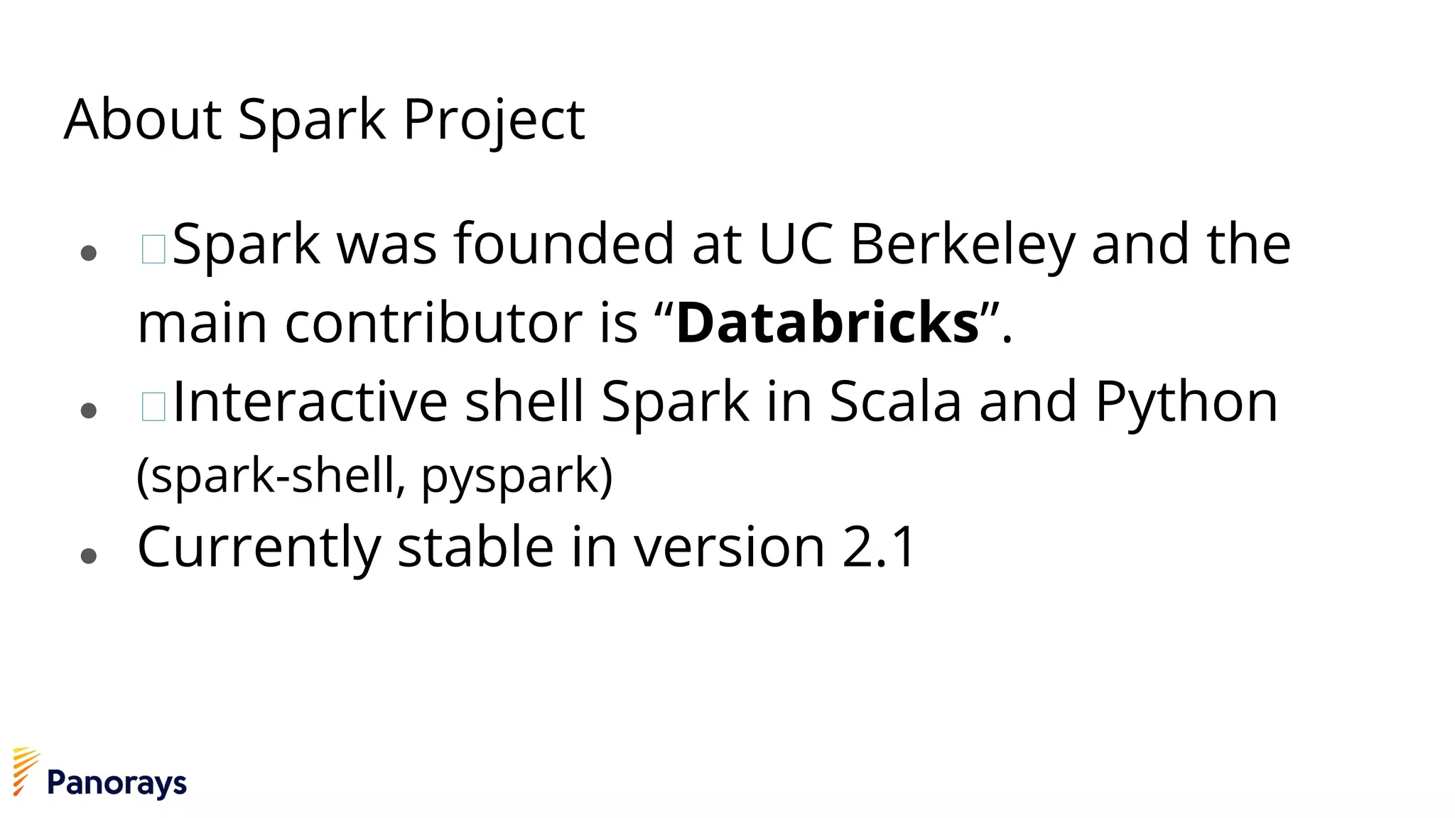 About Spark Project
● Spark was founded at UC Berkeley and the
main contributor is “Databricks”.
● Interactive shell Spark in Scala and Python
(spark-shell, pyspark)
● Currently stable in version 2.1
 