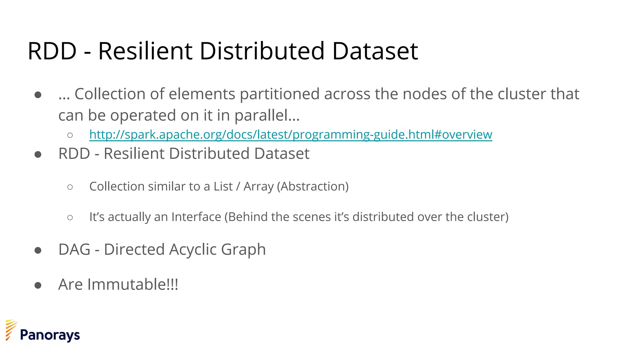 RDD - Resilient Distributed Dataset
● … Collection of elements partitioned across the nodes of the cluster that
can be operated on it in parallel…
○ http://spark.apache.org/docs/latest/programming-guide.html#overview
● RDD - Resilient Distributed Dataset
○ Collection similar to a List / Array (Abstraction)
○ It’s actually an Interface (Behind the scenes it’s distributed over the cluster)
● DAG - Directed Acyclic Graph
● Are Immutable!!!
 