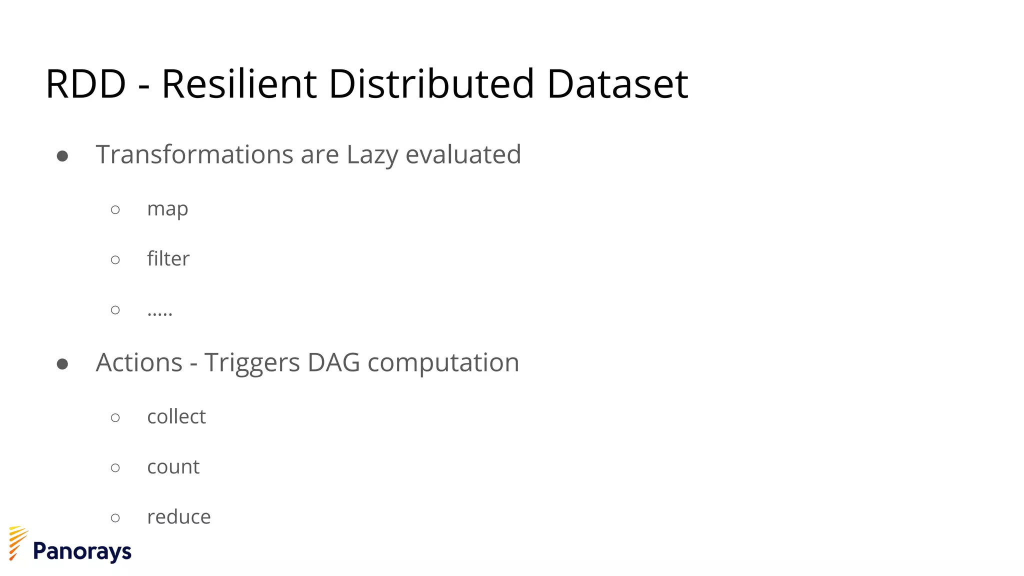 RDD - Resilient Distributed Dataset
● Transformations are Lazy evaluated
○ map
○ filter
○ …..
● Actions - Triggers DAG computation
○ collect
○ count
○ reduce
 