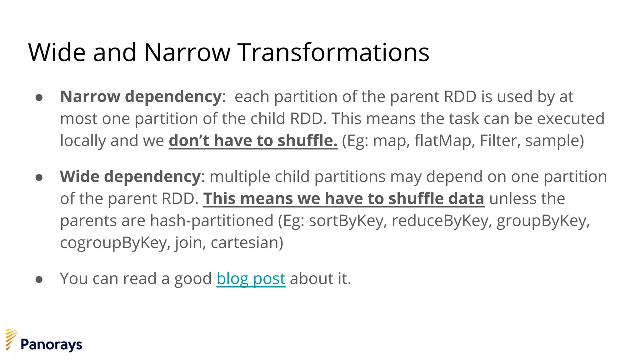 Wide and Narrow Transformations
● Narrow dependency: each partition of the parent RDD is used by at
most one partition of the child RDD. This means the task can be executed
locally and we don’t have to shuffle. (Eg: map, flatMap, Filter, sample)
● Wide dependency: multiple child partitions may depend on one partition
of the parent RDD. This means we have to shuffle data unless the
parents are hash-partitioned (Eg: sortByKey, reduceByKey, groupByKey,
cogroupByKey, join, cartesian)
● You can read a good blog post about it.
 