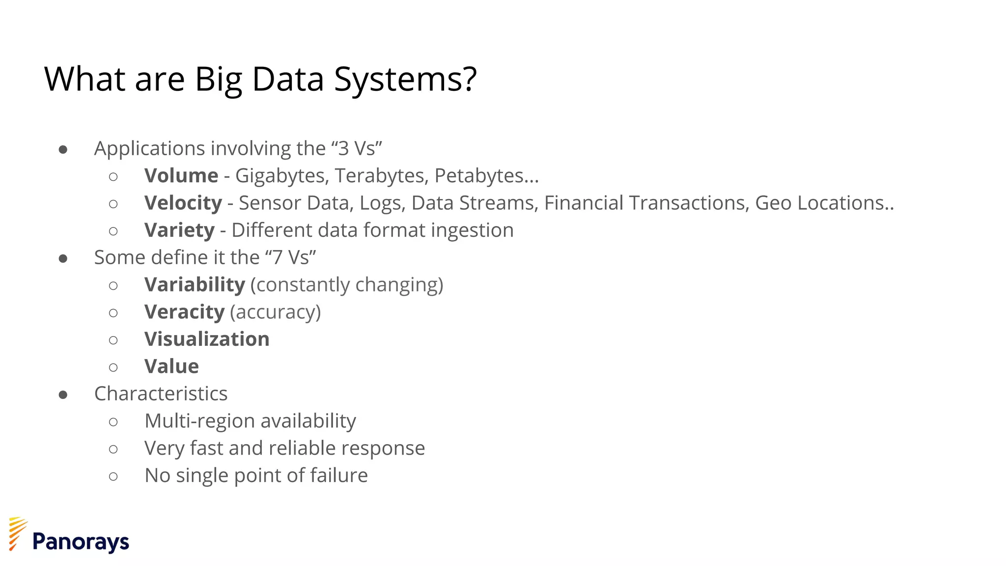 What are Big Data Systems?
● Applications involving the “3 Vs”
○ Volume - Gigabytes, Terabytes, Petabytes...
○ Velocity - Sensor Data, Logs, Data Streams, Financial Transactions, Geo Locations..
○ Variety - Different data format ingestion
● Some define it the “7 Vs”
○ Variability (constantly changing)
○ Veracity (accuracy)
○ Visualization
○ Value
● Characteristics
○ Multi-region availability
○ Very fast and reliable response
○ No single point of failure
 