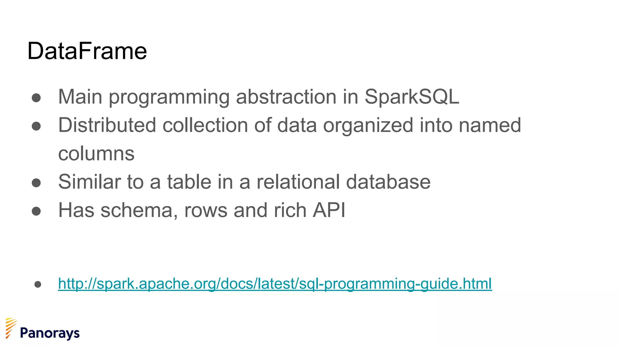 DataFrame
● Main programming abstraction in SparkSQL
● Distributed collection of data organized into named
columns
● Similar to a table in a relational database
● Has schema, rows and rich API
● http://spark.apache.org/docs/latest/sql-programming-guide.html
 