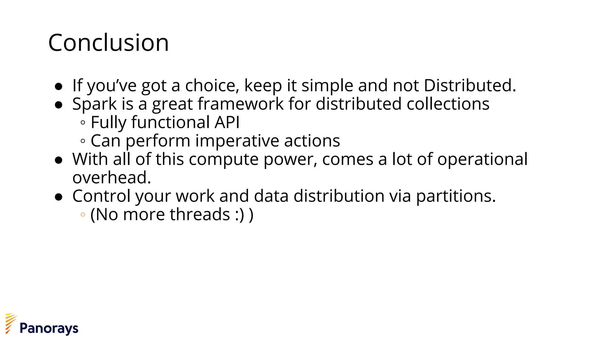 Conclusion
● If you’ve got a choice, keep it simple and not Distributed.
● Spark is a great framework for distributed collections
◦ Fully functional API
◦ Can perform imperative actions
● With all of this compute power, comes a lot of operational
overhead.
● Control your work and data distribution via partitions.
◦ (No more threads :) )
 