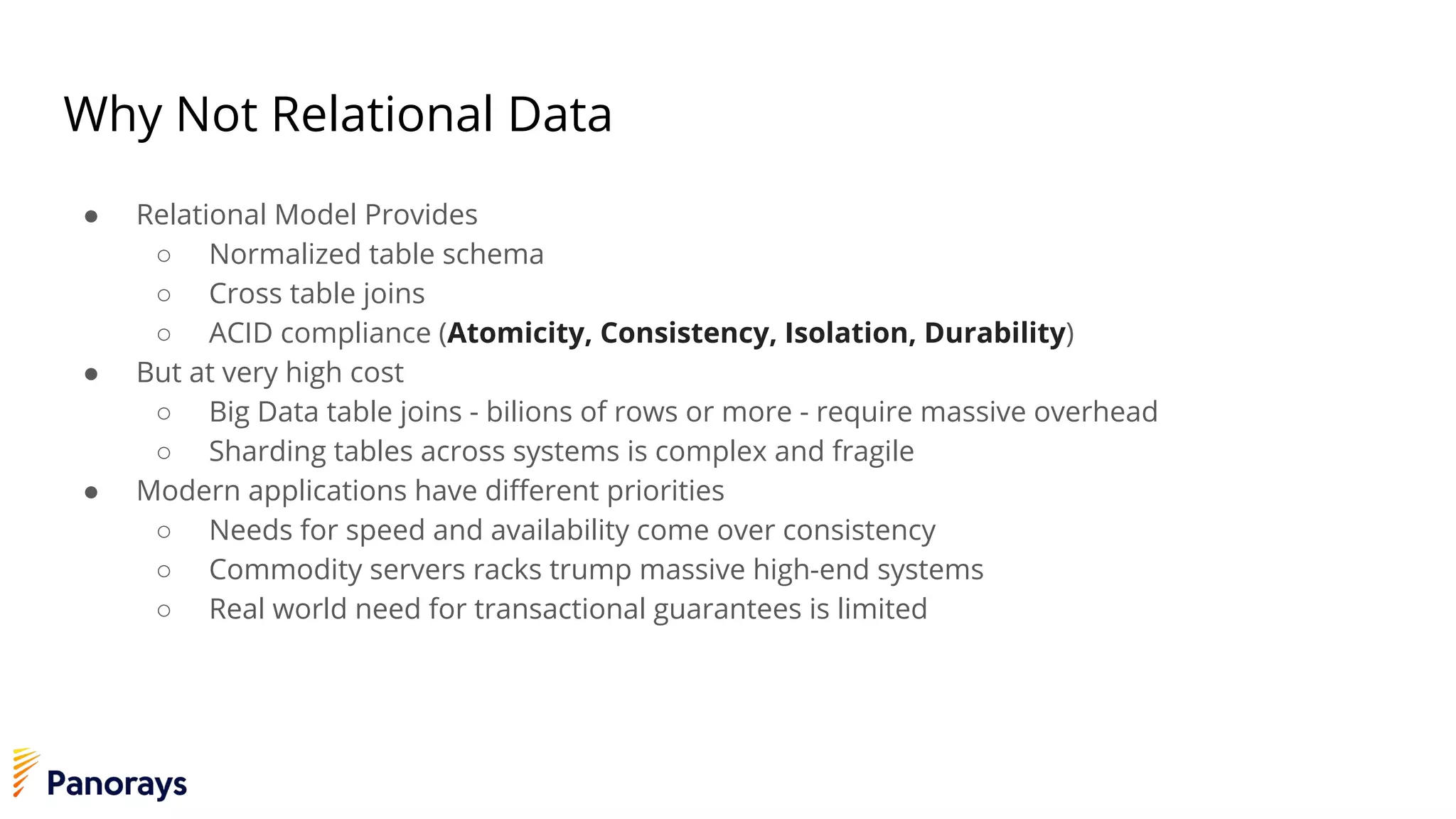 Why Not Relational Data
● Relational Model Provides
○ Normalized table schema
○ Cross table joins
○ ACID compliance (Atomicity, Consistency, Isolation, Durability)
● But at very high cost
○ Big Data table joins - bilions of rows or more - require massive overhead
○ Sharding tables across systems is complex and fragile
● Modern applications have different priorities
○ Needs for speed and availability come over consistency
○ Commodity servers racks trump massive high-end systems
○ Real world need for transactional guarantees is limited
 
