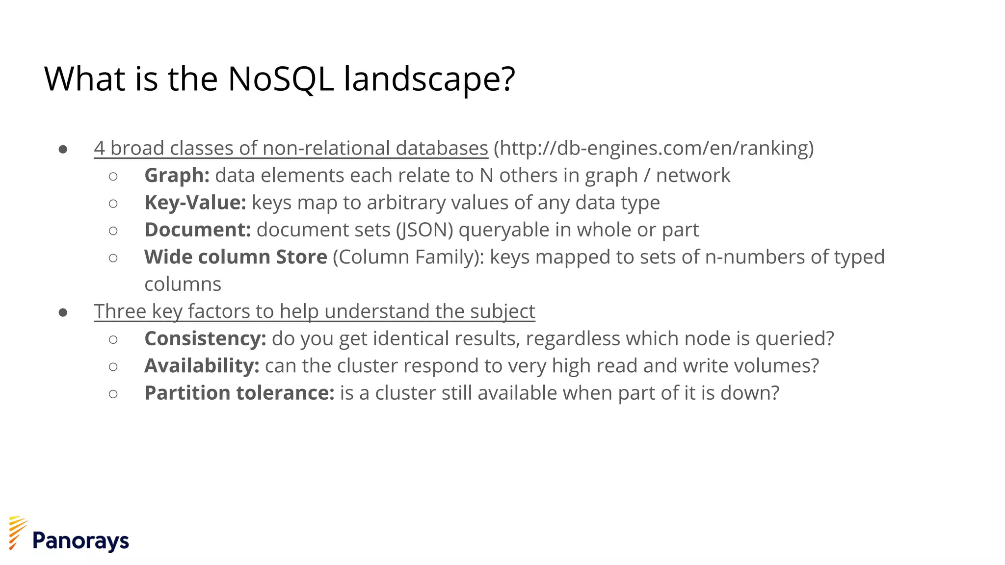 What is the NoSQL landscape?
● 4 broad classes of non-relational databases (http://db-engines.com/en/ranking)
○ Graph: data elements each relate to N others in graph / network
○ Key-Value: keys map to arbitrary values of any data type
○ Document: document sets (JSON) queryable in whole or part
○ Wide column Store (Column Family): keys mapped to sets of n-numbers of typed
columns
● Three key factors to help understand the subject
○ Consistency: do you get identical results, regardless which node is queried?
○ Availability: can the cluster respond to very high read and write volumes?
○ Partition tolerance: is a cluster still available when part of it is down?
 