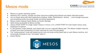 Mesos mode
● Mesos is a cluster operating system
● abstracts CPU, memory, storage and other resources enabling fault tolerant and elastic distriuted system
● can run Spark along with other applications (Hadoop, Kafka, ElasticSearch, Jenkins, ...) and manage resources
and scheduling across the whole cluster and all the applications
● Mesos master replaces Spark Master as Cluster Manager
● Spark binary accessible by Mesos (config)
● mesos://HOST:PORT for single master mesos or mesos://zk://HOST:PORT for multi master mesos using
Zookeeper for failover
● In “fine-grained” mode (default), each Spark task runs as a separate Mesos task. This allows multiple instances
of Spark (and other frameworks) to share machines at a very fine granularity
● The “coarse-grained” mode will instead launch only one long-running Spark task on each Mesos machine, and
dynamically schedule its own “mini-tasks” within it.
● project Myriad
 