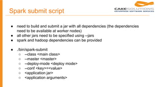 Spark submit script
● need to build and submit a jar with all dependencies (the dependencies
need to be available at worker nodes)
● all other jars need to be specified using --jars
● spark and hadoop dependencies can be provided
● ./bin/spark-submit
○ --class <main class>
○ --master <master>
○ --deploy-mode <deploy mode>
○ --conf <key>=<value>
○ <application jar>
○ <application arguments>
 