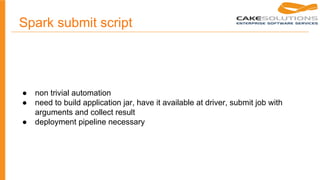 Spark submit script
● non trivial automation
● need to build application jar, have it available at driver, submit job with
arguments and collect result
● deployment pipeline necessary
 