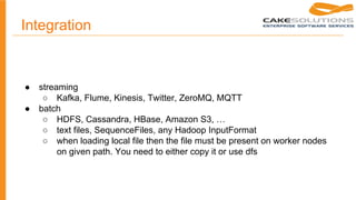 Integration
● streaming
○ Kafka, Flume, Kinesis, Twitter, ZeroMQ, MQTT
● batch
○ HDFS, Cassandra, HBase, Amazon S3, …
○ text files, SequenceFiles, any Hadoop InputFormat
○ when loading local file then the file must be present on worker nodes
on given path. You need to either copy it or use dfs
 