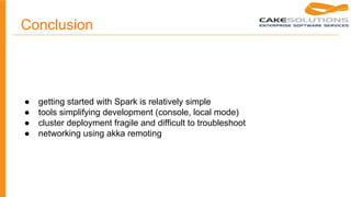 Conclusion
● getting started with Spark is relatively simple
● tools simplifying development (console, local mode)
● cluster deployment fragile and difficult to troubleshoot
● networking using akka remoting
 