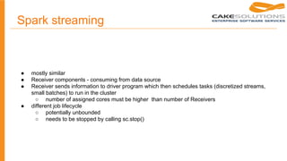 Spark streaming
● mostly similar
● Receiver components - consuming from data source
● Receiver sends information to driver program which then schedules tasks (discretized streams,
small batches) to run in the cluster
○ number of assigned cores must be higher than number of Receivers
● different job lifecycle
○ potentially unbounded
○ needs to be stopped by calling sc.stop()
 