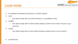 Local mode
● for application development purposes, no cluster required
● local
○ Run Spark locally with one worker thread (i.e. no parallelism at all).
● local[K]
○ Run Spark locally with K worker threads (ideally, set this to the number of cores on your
machine).
● local[*]
○ Run Spark locally with as many worker threads as logical cores on your machine.
● example local
 