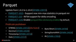 Parquet
21
Update from 1.8.2 to 1.10.0 [SPARK-23972].
• PARQUET-1025 - Support new min-max statistics in parquet-mr
• PARQUET-225 - INT64 support for delta encoding
• PARQUET-1142 Enable parquet.filter.dictionary.enabled by default.
Predicate pushdown
• STRING [SPARK-23972] [20x faster]
• Decimal [SPARK-24549]
• Timestamp [SPARK-24718]
• Date [SPARK-23727]
• Byte/Short [SPARK-24706]
• StringStartsWith [SPARK-24638]
• IN [SPARK-17091]
 