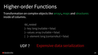 Higher-order Functions
Transformation on complex objects like arrays, maps and structures
inside of columns.
24
tbl_nested
|-- key: long (nullable = false)
|-- values: array (nullable = false)
| |-- element: long (containsNull = false)
UDF ? Expensive data serialization
 